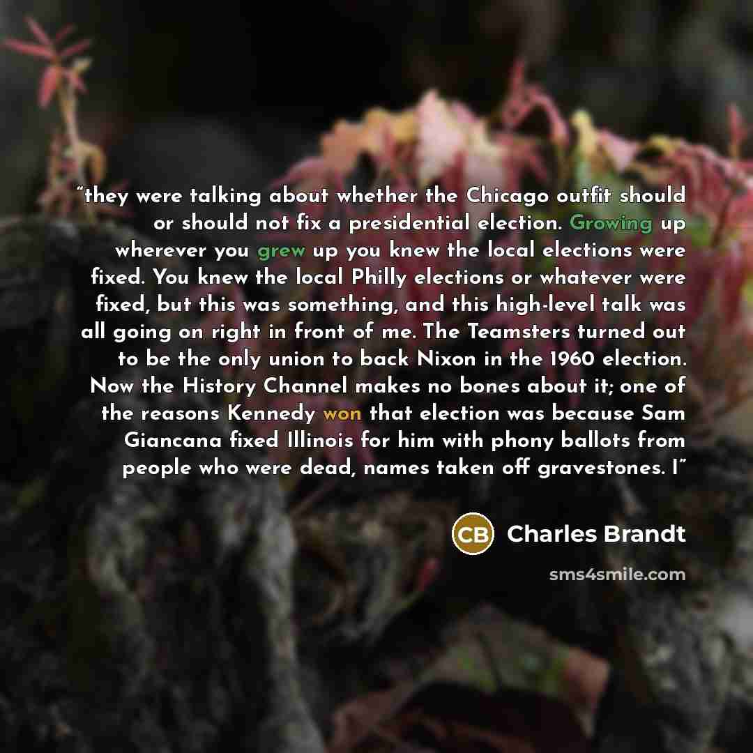 “they were talking about whether the Chicago outfit should or should not fix a presidential election. Growing up wherever you grew up you knew the local elections were fixed. You knew the local Philly elections or whatever were fixed, but this was something, and this high-level talk was all going…” quote by Charles Brandt
