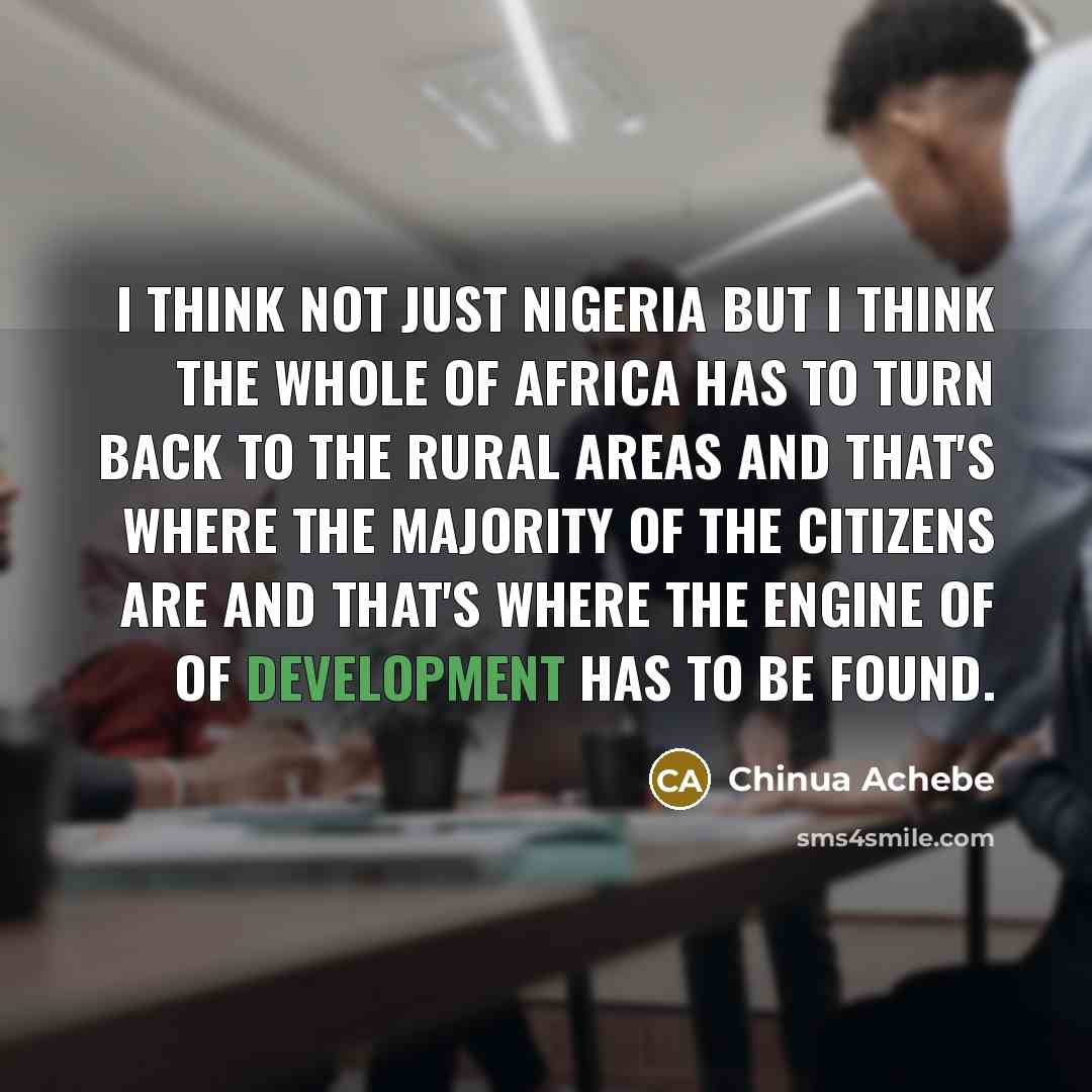 “I think not just Nigeria but I think the whole of Africa has to turn back to the rural areas and that's where the majority of the citizens are and that's where the engine of of development has to be found.” quote by Chinua Achebe