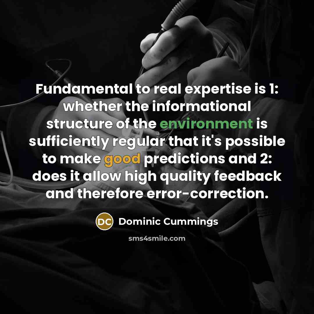 “Fundamental to real expertise is 1: whether the informational structure of the environment is sufficiently regular that it's possible to make good predictions and 2: does it allow high quality feedback and therefore error-correction.” quote by Dominic Cummings