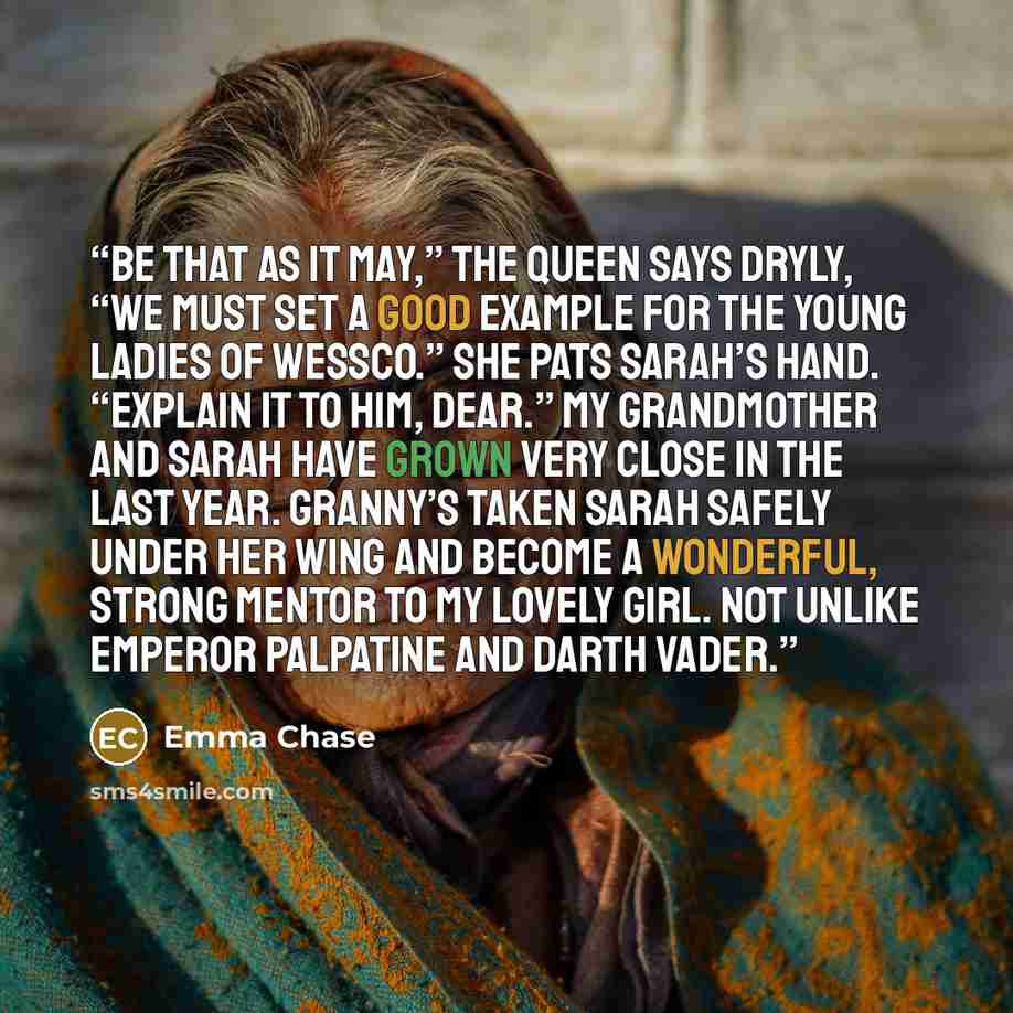 “Be that as it may,” the Queen says dryly, “we must set a good example for the young ladies of Wessco.” She pats Sarah’s hand. “Explain it to him, dear.” My grandmother and Sarah have grown very close in the last year. Granny’s taken Sarah safely under her wing and become a wonderful, strong mentor…” quote by Emma Chase