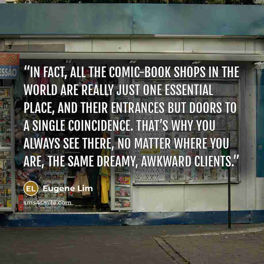 “In fact, all the comic-book shops in the world are really just one essential place, and their entrances but doors to a single coincidence. That’s why you always see there, no matter where you are, the same dreamy, awkward clients.” quote by Eugene Lim