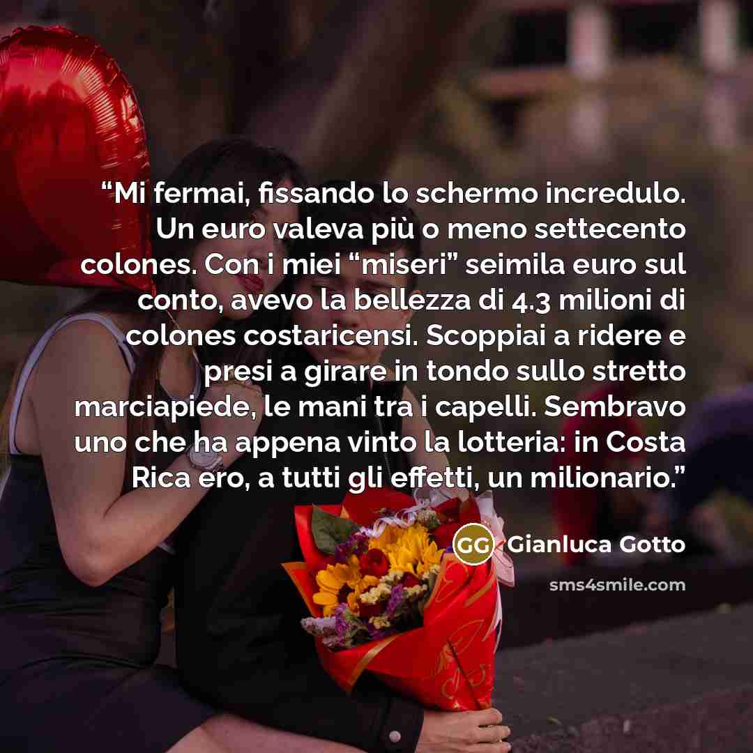 “Mi fermai, fissando lo schermo incredulo. Un euro valeva più o meno settecento colones. Con i miei “miseri” seimila euro sul conto, avevo la bellezza di 4.3 milioni di colones costaricensi. Scoppiai a ridere e presi a girare in tondo sullo stretto marciapiede, le mani tra i capelli. Sembravo uno…” quote by Gianluca Gotto