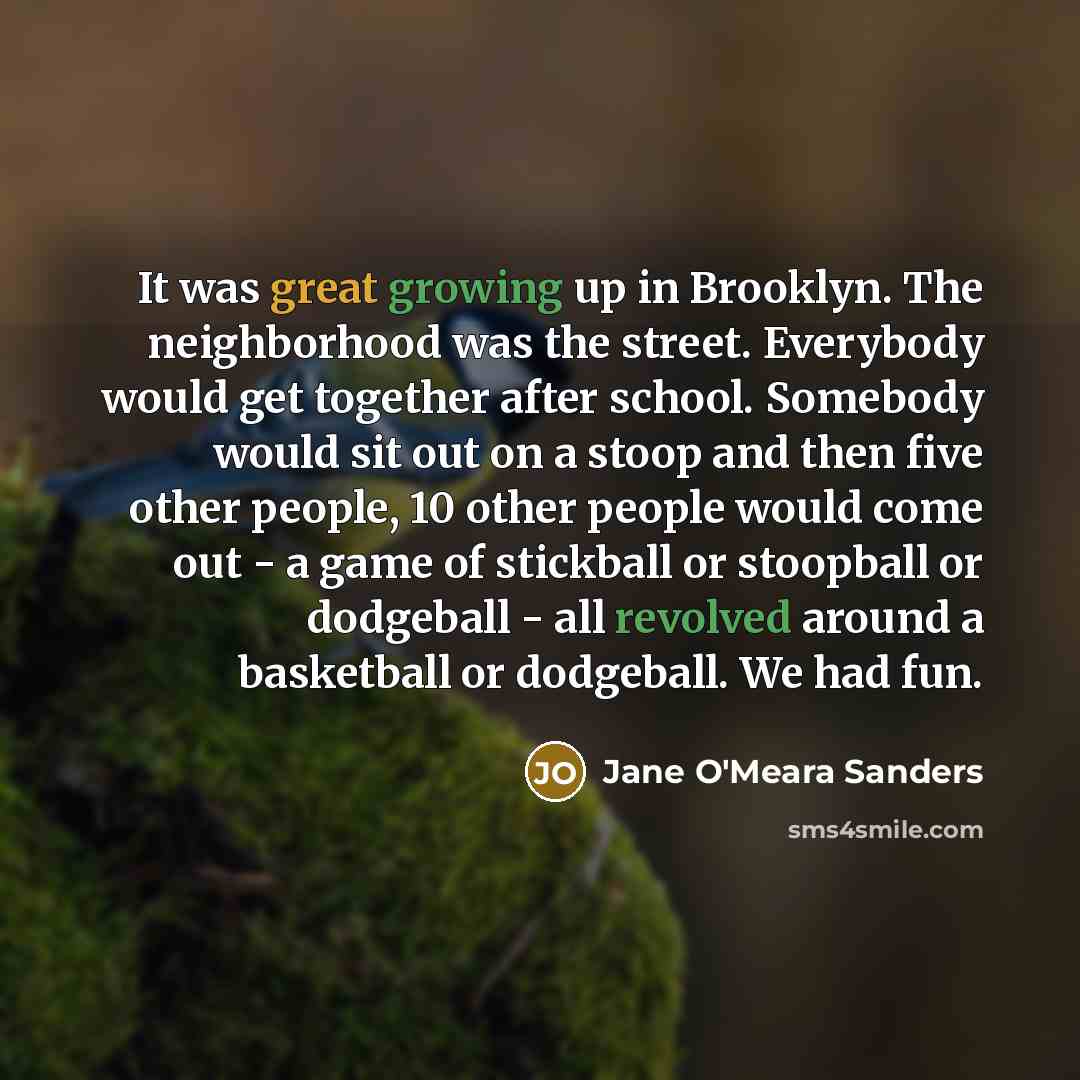 “It was great growing up in Brooklyn. The neighborhood was the street. Everybody would get together after school. Somebody would sit out on a stoop and then five other people, 10 other people would come out - a game of stickball or stoopball or dodgeball - all revolved around a basketball or…” quote by Jane O'Meara Sanders