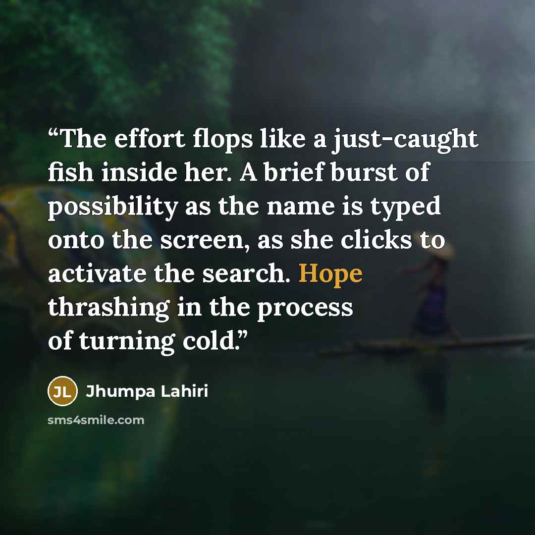“The effort flops like a just-caught fish inside her. A brief burst of possibility as the name is typed onto the screen, as she clicks to activate the search. Hope thrashing in the process of turning cold.” quote by Jhumpa Lahiri