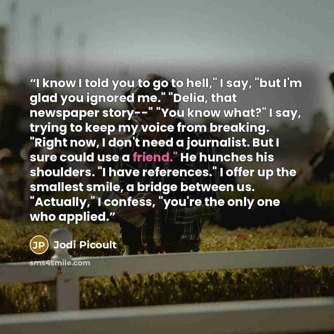 “I know I told you to go to hell," I say, "but I'm glad you ignored me." "Delia, that newspaper story--" "You know what?" I say, trying to keep my voice from breaking. "Right now, I don't need a journalist. But I sure could use a friend." He hunches his shoulders. "I have references." I offer up…” quote by Jodi Picoult