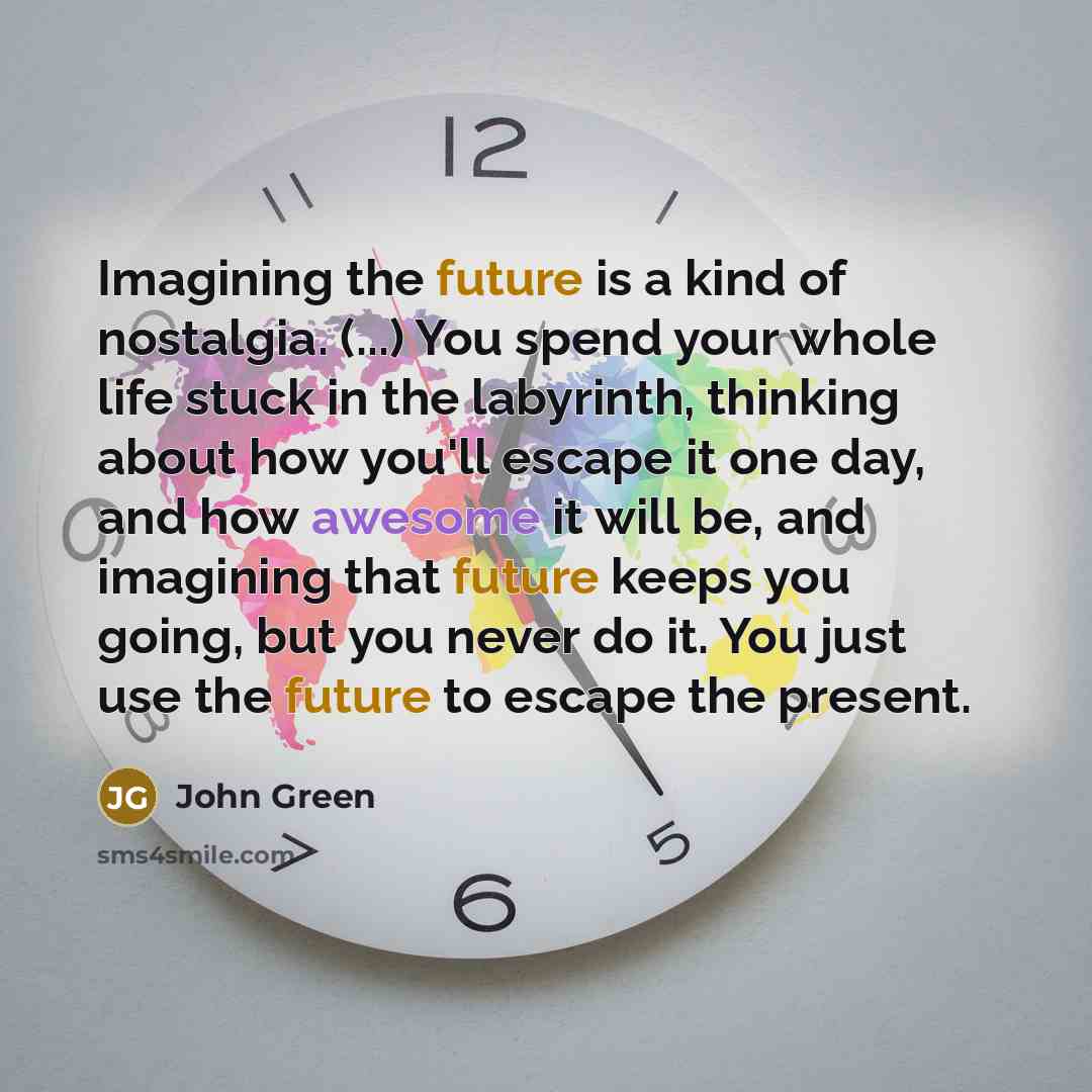 “Imagining the future is a kind of nostalgia. (...) You spend your whole life stuck in the labyrinth, thinking about how you'll escape it one day, and how awesome it will be, and imagining that future keeps you going, but you never do it. You just use the future to escape the present.” quote by John Green