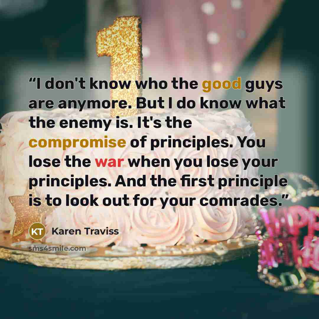 “I don't know who the good guys are anymore. But I do know what the enemy is. It's the compromise of principles. You lose the war when you lose your principles. And the first principle is to look out for your comrades.” quote by Karen Traviss