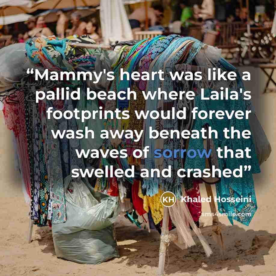 “Mammy's heart was like a pallid beach where Laila's footprints would forever wash away beneath the waves of sorrow that swelled and crashed” quote by Khaled Hosseini