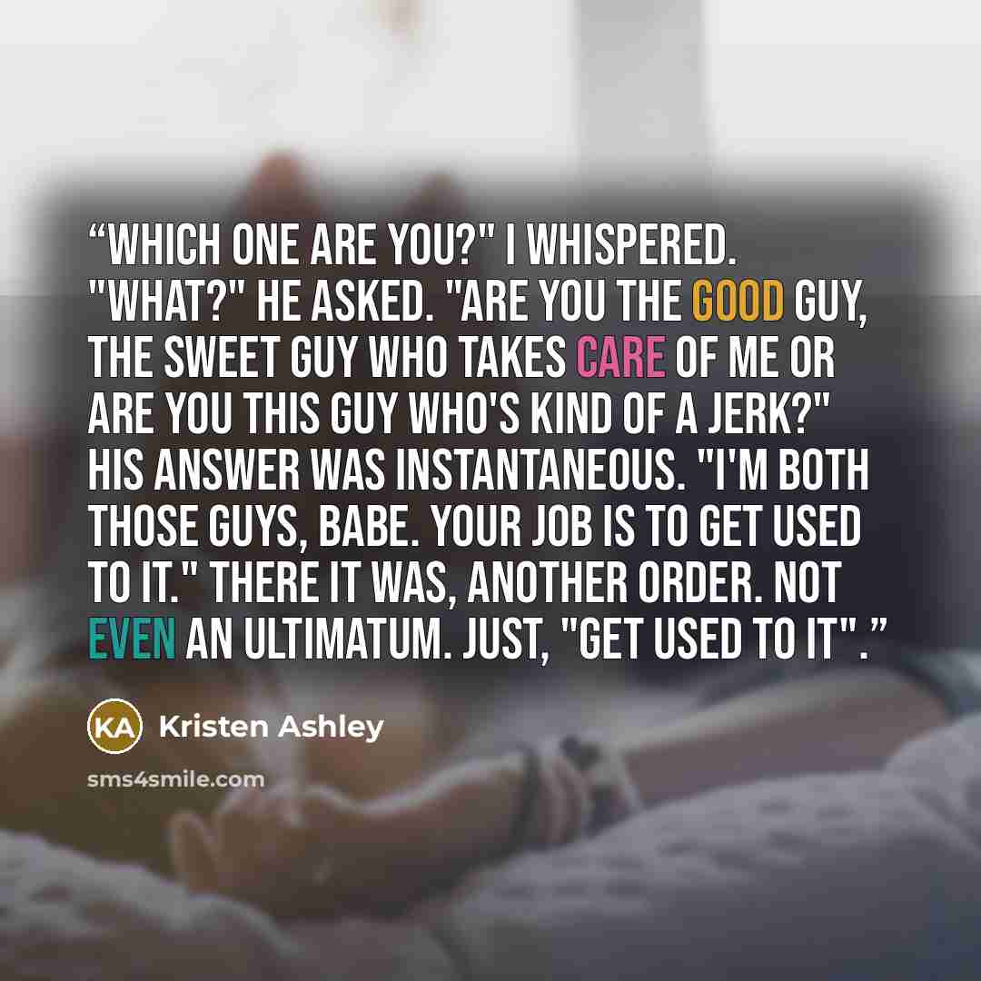 “Which one are you?" I whispered. "What?" he asked. "Are you the good guy, the sweet guy who takes care of me or are you this guy who's kind of a jerk?" His answer was instantaneous. "I'm both those guys, babe. Your job is to get used to it." There it was, another order. Not even an ultimatum…” quote by Kristen Ashley