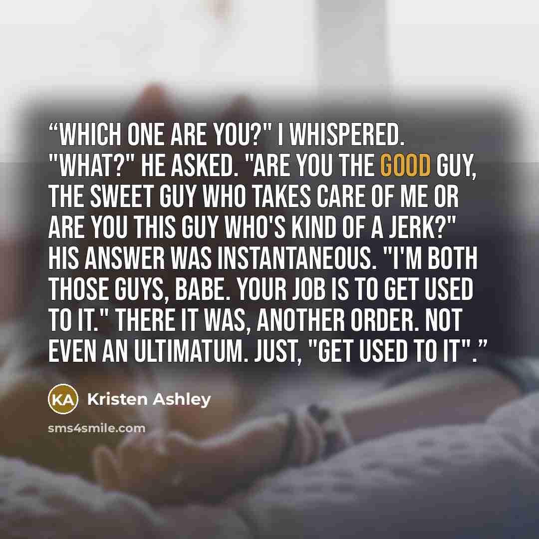 “Which one are you?" I whispered. "What?" he asked. "Are you the good guy, the sweet guy who takes care of me or are you this guy who's kind of a jerk?" His answer was instantaneous. "I'm both those guys, babe. Your job is to get used to it." There it was, another order. Not even an ultimatum…” quote by Kristen Ashley