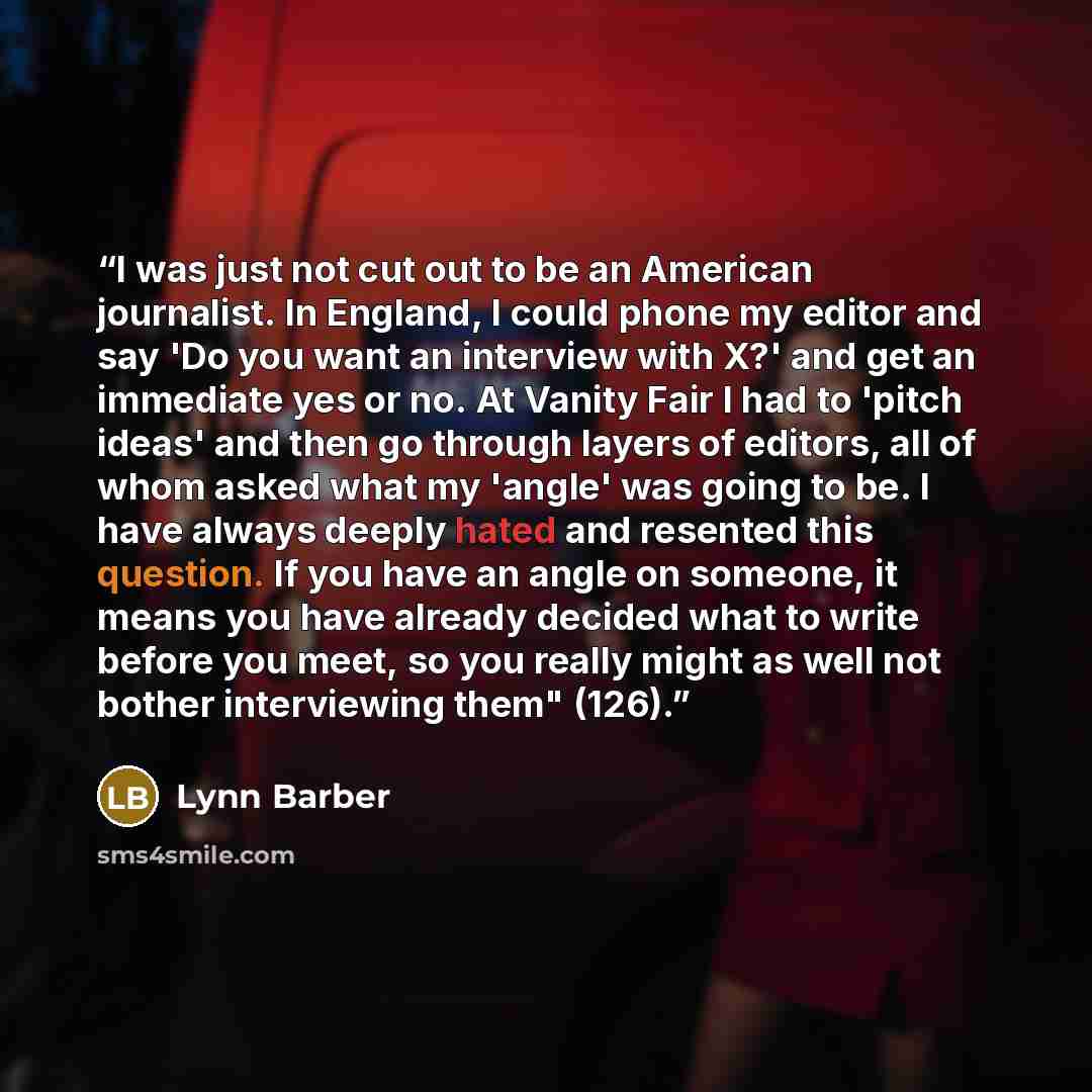 “I was just not cut out to be an American journalist. In England, I could phone my editor and say 'Do you want an interview with X?' and get an immediate yes or no. At Vanity Fair I had to 'pitch ideas' and then go through layers of editors, all of whom asked what my 'angle' was going to be. I have…” quote by Lynn Barber