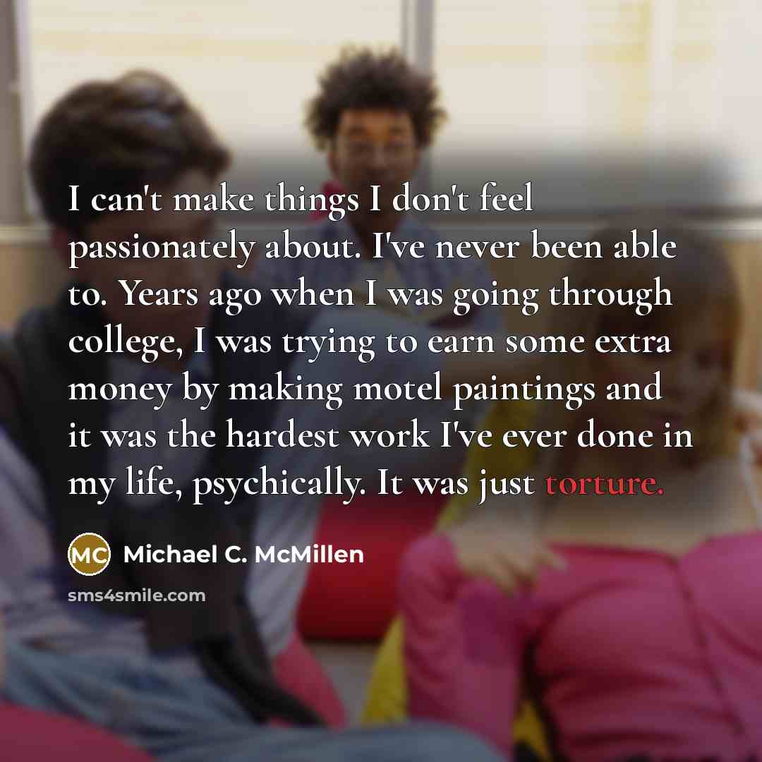 “I can't make things I don't feel passionately about. I've never been able to. Years ago when I was going through college, I was trying to earn some extra money by making motel paintings and it was the hardest work I've ever done in my life, psychically. It was just torture.” quote by Michael C. McMillen