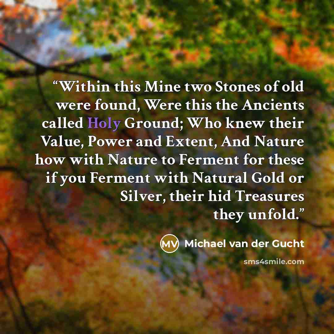 “Within this Mine two Stones of old were found, Were this the Ancients called Holy Ground; Who knew their Value, Power and Extent, And Nature how with Nature to Ferment for these if you Ferment with Natural Gold or Silver, their hid Treasures they unfold.” quote by Michael van der Gucht