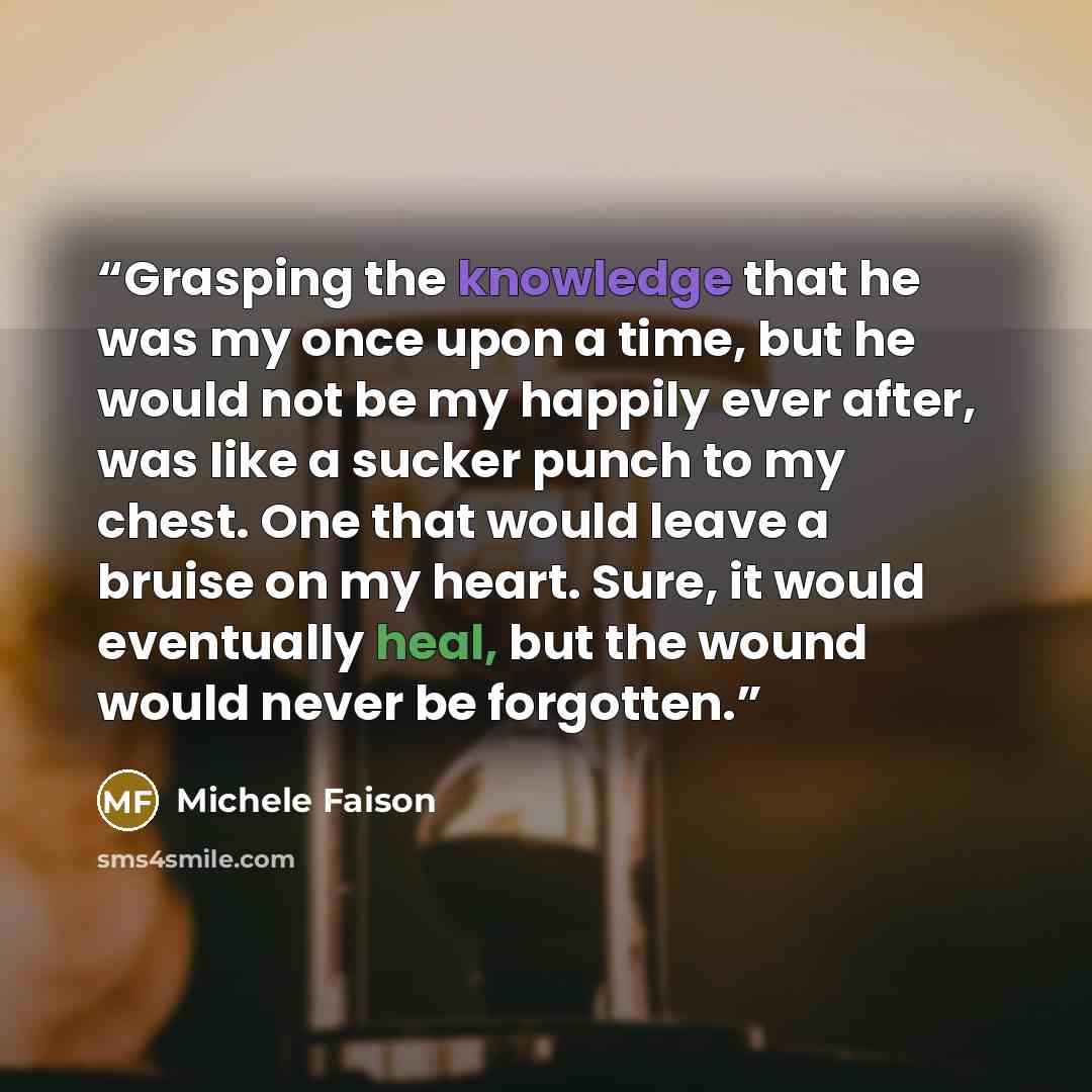 “Grasping the knowledge that he was my once upon a time, but he would not be my happily ever after, was like a sucker punch to my chest. One that would leave a bruise on my heart. Sure, it would eventually heal, but the wound would never be forgotten.” quote by Michele Faison