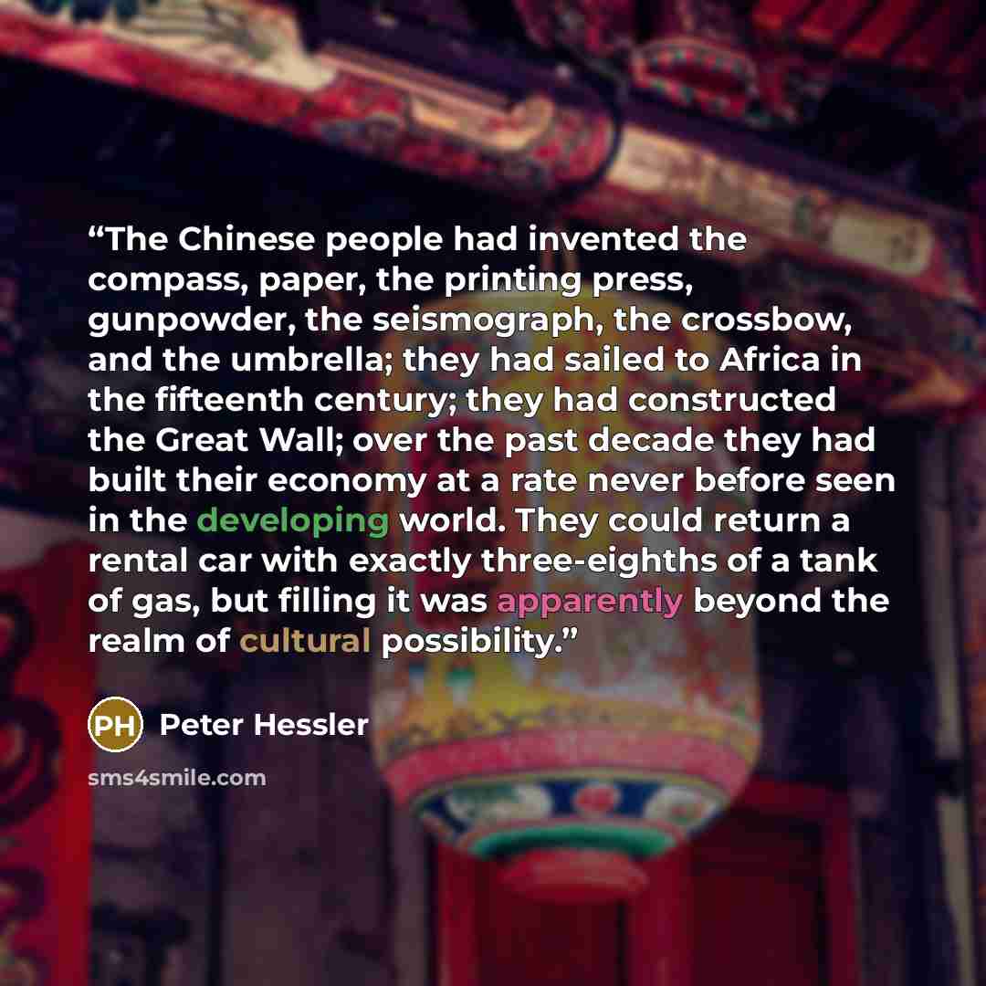 “The Chinese people had invented the compass, paper, the printing press, gunpowder, the seismograph, the crossbow, and the umbrella; they had sailed to Africa in the fifteenth century; they had constructed the Great Wall; over the past decade they had built their economy at a rate never before seen…” quote by Peter Hessler