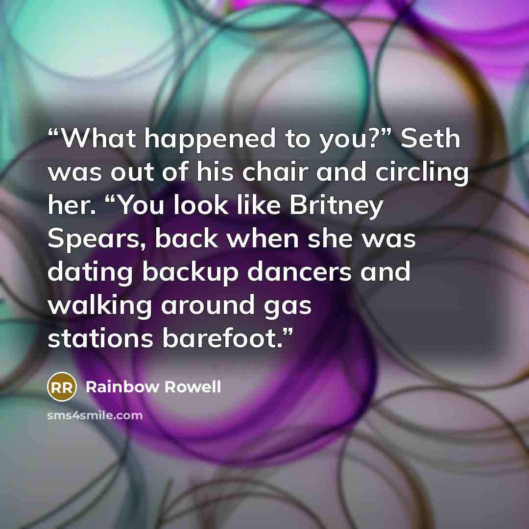 “What happened to you?” Seth was out of his chair and circling her. “You look like Britney Spears, back when she was dating backup dancers and walking around gas stations barefoot.” quote by Rainbow Rowell