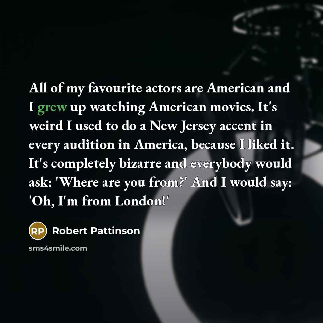 “All of my favourite actors are American and I grew up watching American movies. It's weird I used to do a New Jersey accent in every audition in America, because I liked it. It's completely bizarre and everybody would ask: 'Where are you from?' And I would say: 'Oh, I'm from London!'” quote by Robert Pattinson
