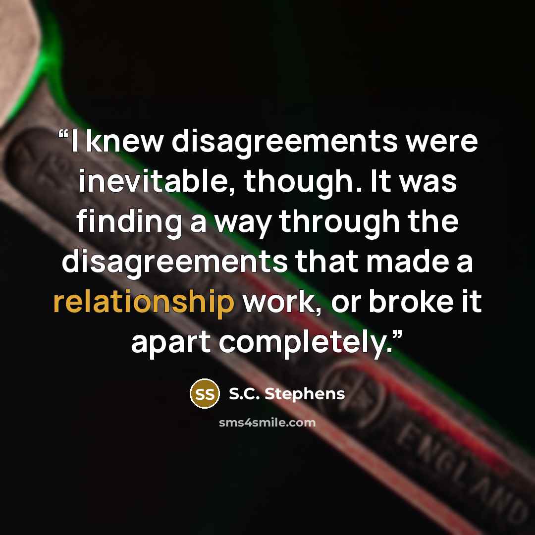 “I knew disagreements were inevitable, though. It was finding a way through the disagreements that made a relationship work, or broke it apart completely.” quote by S.C. Stephens
