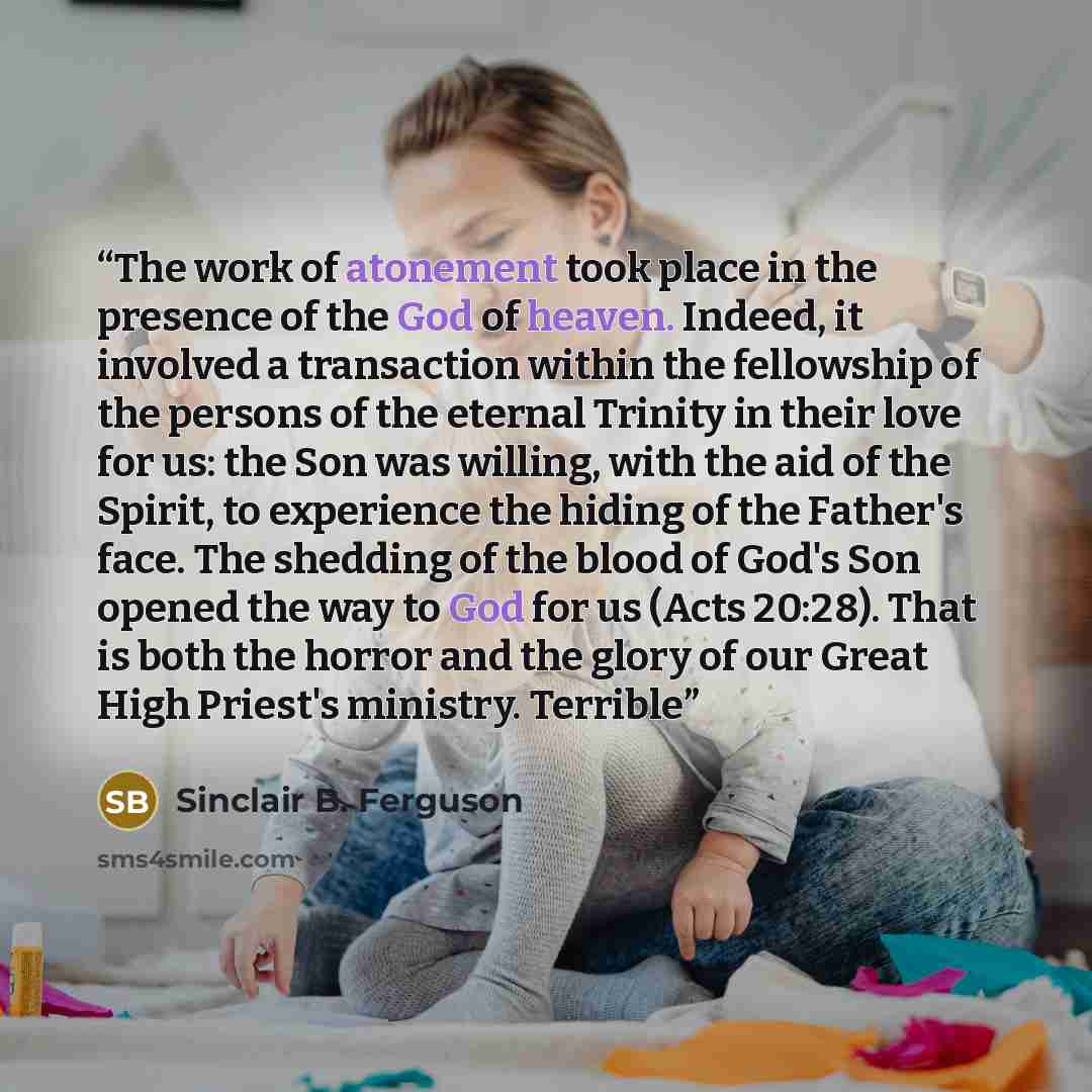 “The work of atonement took place in the presence of the God of heaven. Indeed, it involved a transaction within the fellowship of the persons of the eternal Trinity in their love for us: the Son was willing, with the aid of the Spirit, to experience the hiding of the Father's face. The shedding of…” quote by Sinclair B. Ferguson
