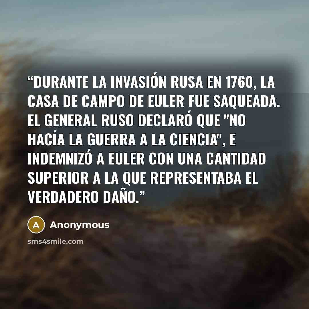 “Durante la invasión rusa en 1760, la casa de campo de Euler fue saqueada. El general ruso declaró que "no hacía la guerra a la ciencia", e indemnizó a Euler con una cantidad superior a la que representaba el verdadero daño.” quote by Anonymous