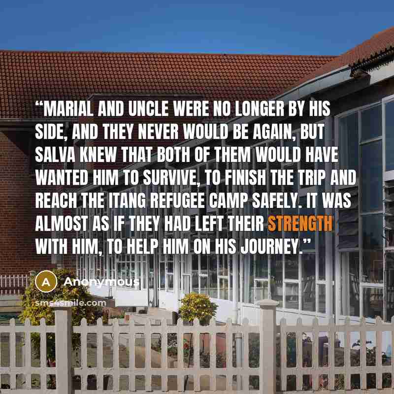 “Marial and Uncle were no longer by his side, and they never would be again, but Salva knew that both of them would have wanted him to survive, to finish the trip and reach the Itang refugee camp safely. It was almost as if they had left their strength with him, to help him on his journey.” quote by Anonymous