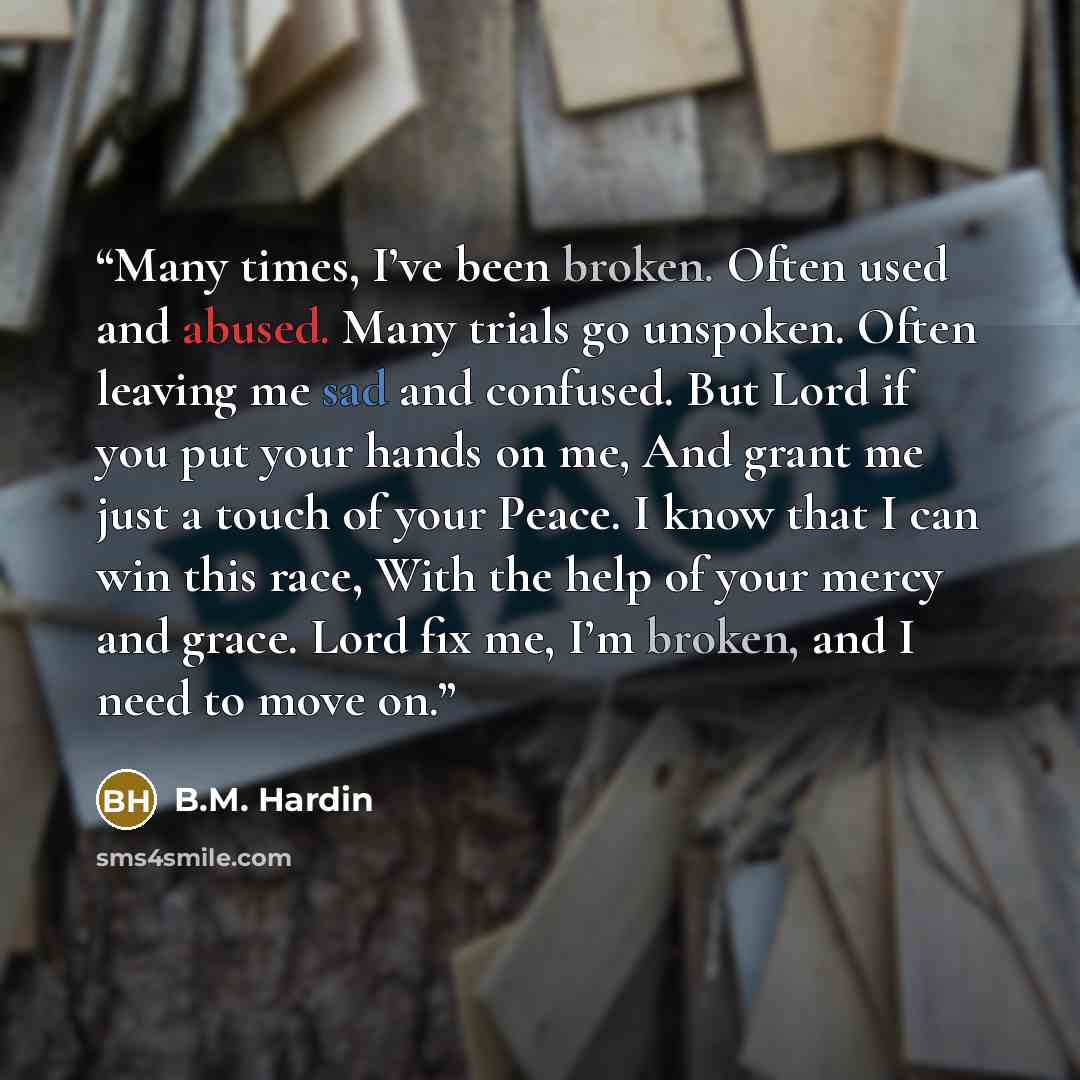 “Many times, I’ve been broken. Often used and abused. Many trials go unspoken. Often leaving me sad and confused. But Lord if you put your hands on me, And grant me just a touch of your Peace. I know that I can win this race, With the help of your mercy and grace. Lord fix me, I’m broken, and I…” quote by B.M. Hardin