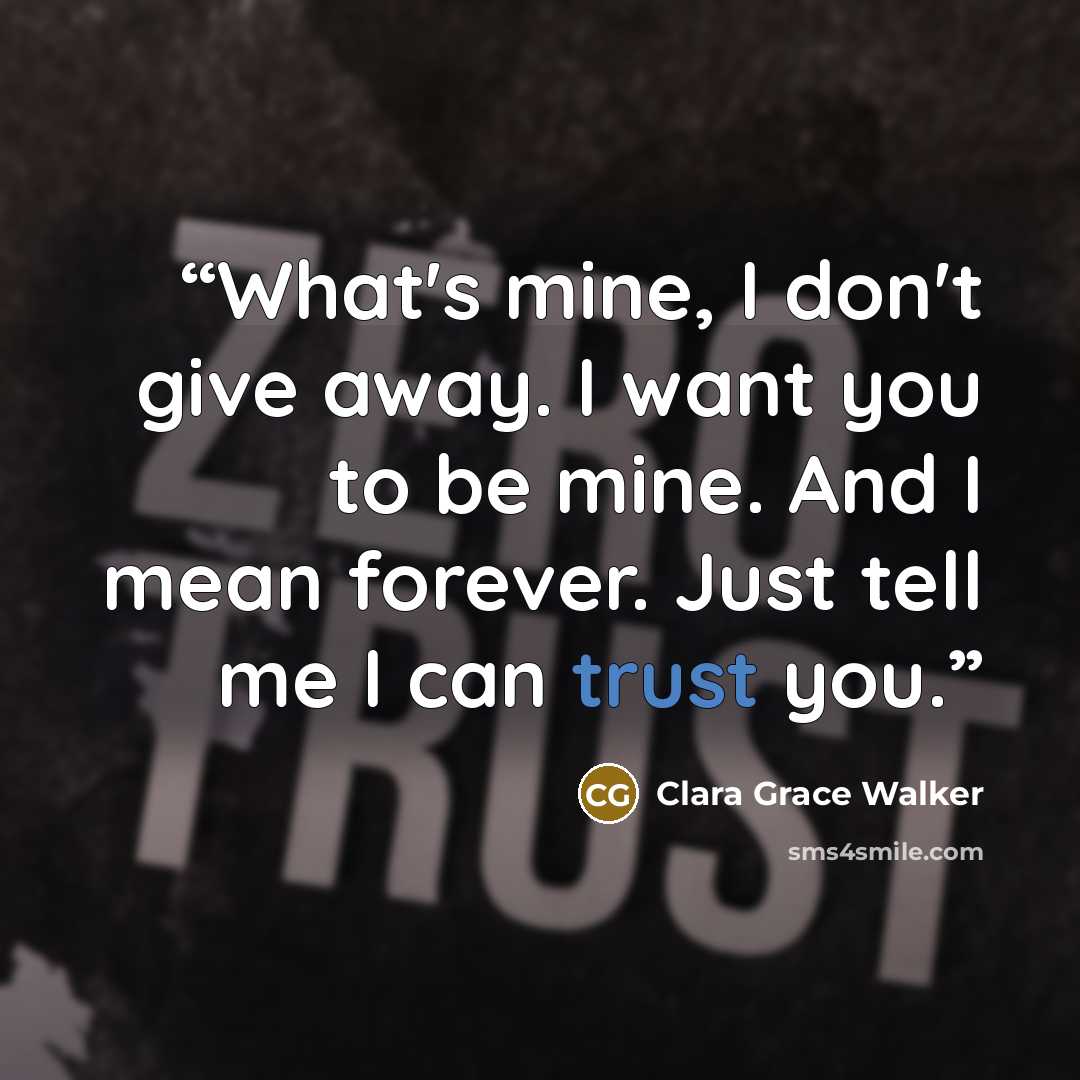 “What's mine, I don't give away. I want you to be mine. And I mean forever. Just tell me I can trust you.” quote by Clara Grace Walker