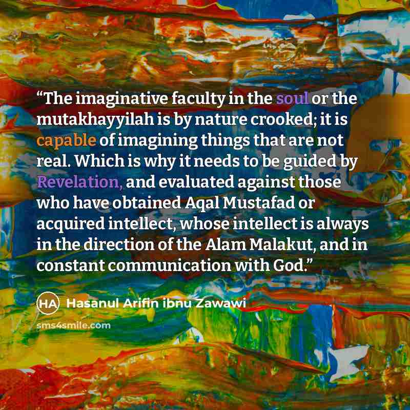 “The imaginative faculty in the soul or the mutakhayyilah is by nature crooked; it is capable of imagining things that are not real. Which is why it needs to be guided by Revelation, and evaluated against those who have obtained Aqal Mustafad or acquired intellect, whose intellect is always in the…” quote by Hasanul Arifin ibnu Zawawi