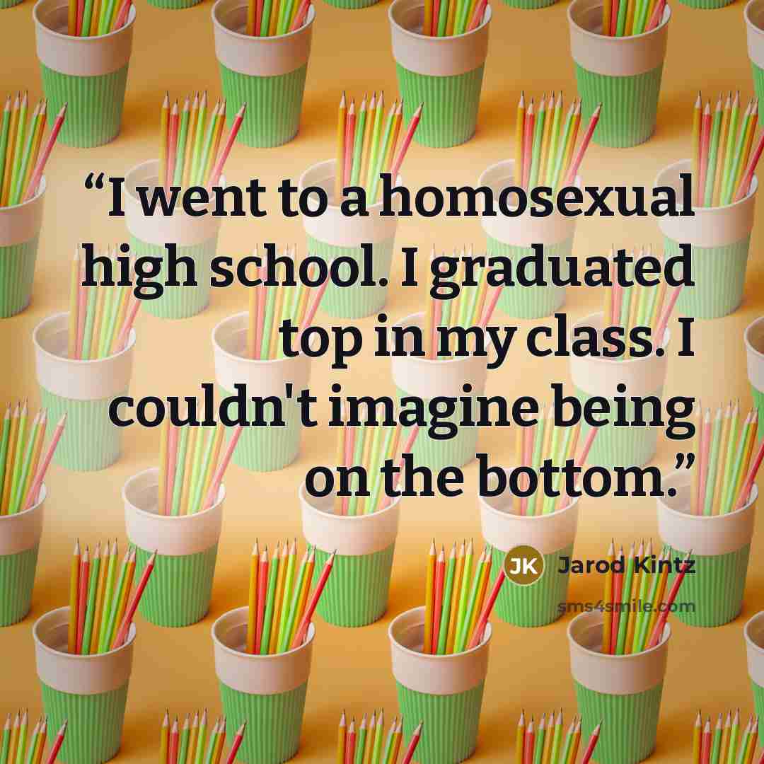 “I went to a homosexual high school. I graduated top in my class. I couldn't imagine being on the bottom.” quote by Jarod Kintz