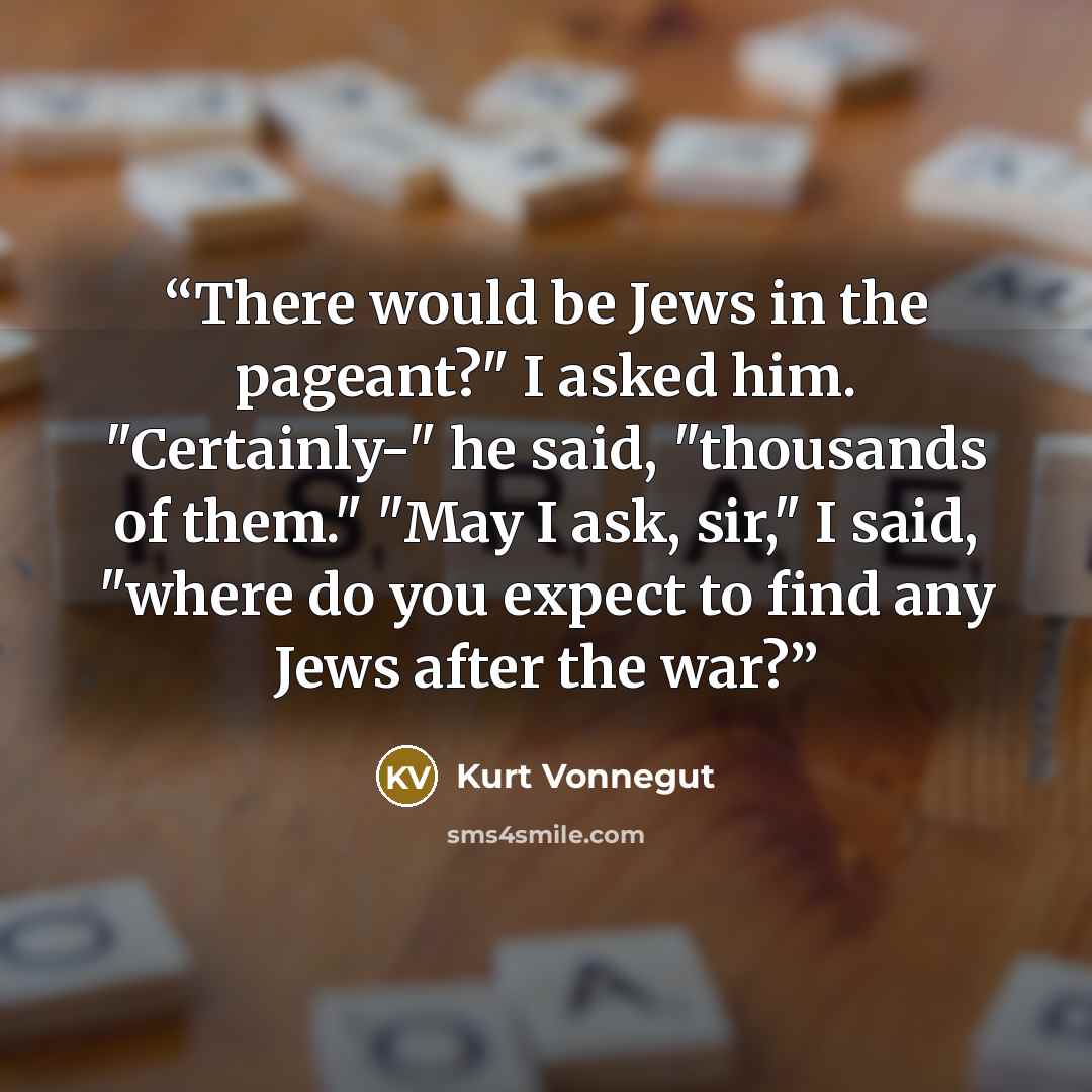 “There would be Jews in the pageant?" I asked him. "Certainly-" he said, "thousands of them." "May I ask, sir," I said, "where do you expect to find any Jews after the war?” quote by Kurt Vonnegut
