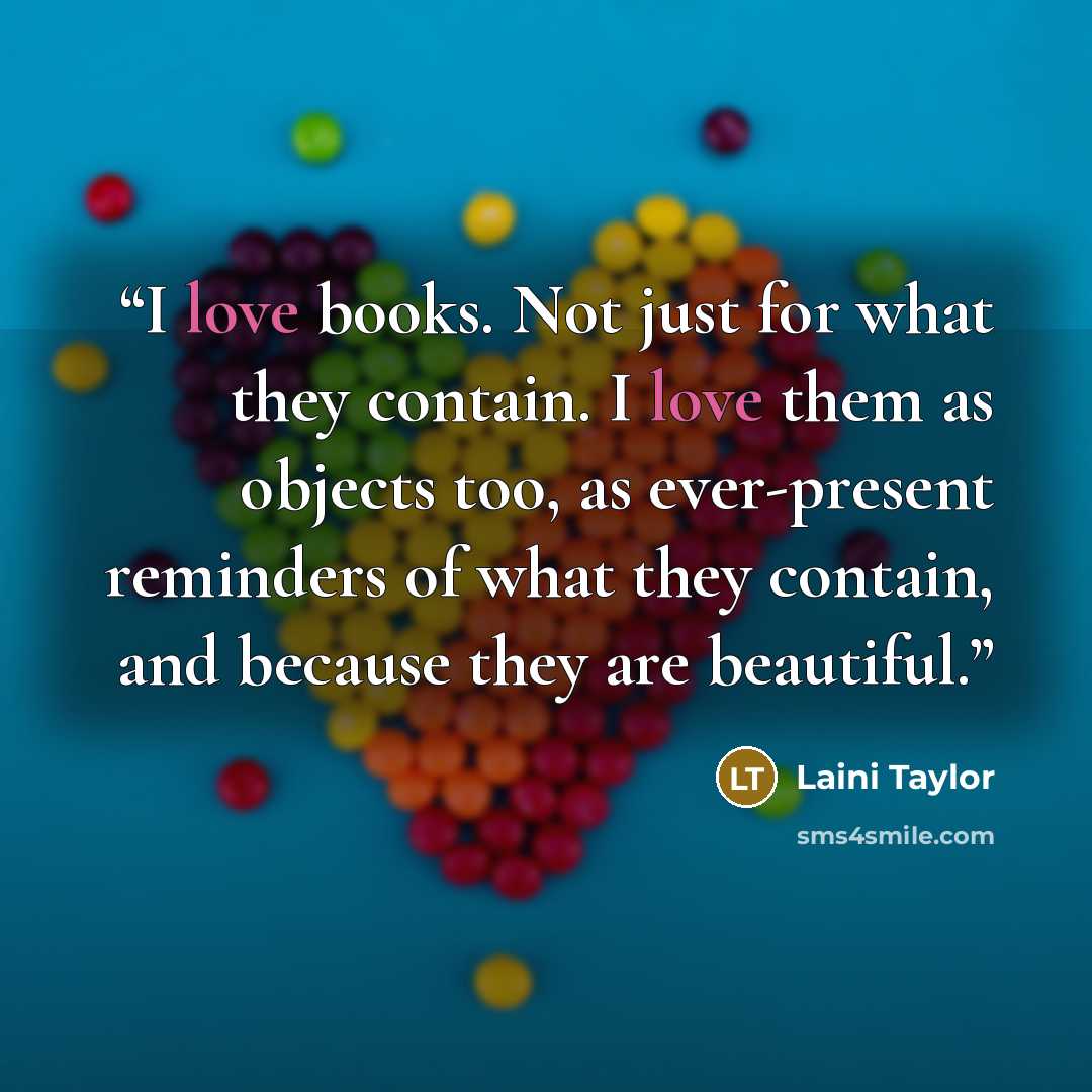 “I love books. Not just for what they contain. I love them as objects too, as ever-present reminders of what they contain, and because they are beautiful.” quote by Laini Taylor