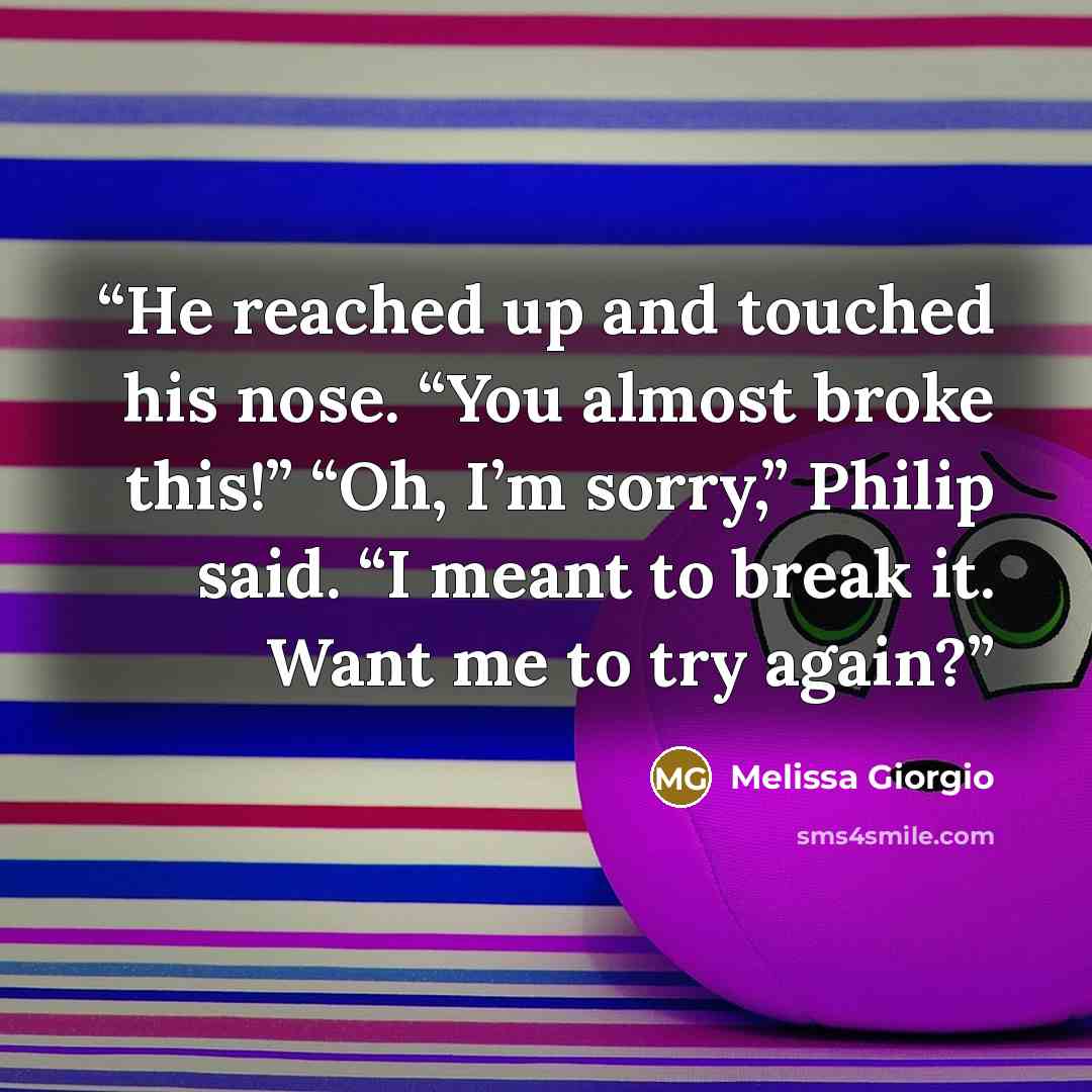 “He reached up and touched his nose. “You almost broke this!” “Oh, I’m sorry,” Philip said. “I meant to break it. Want me to try again?” quote by Melissa Giorgio