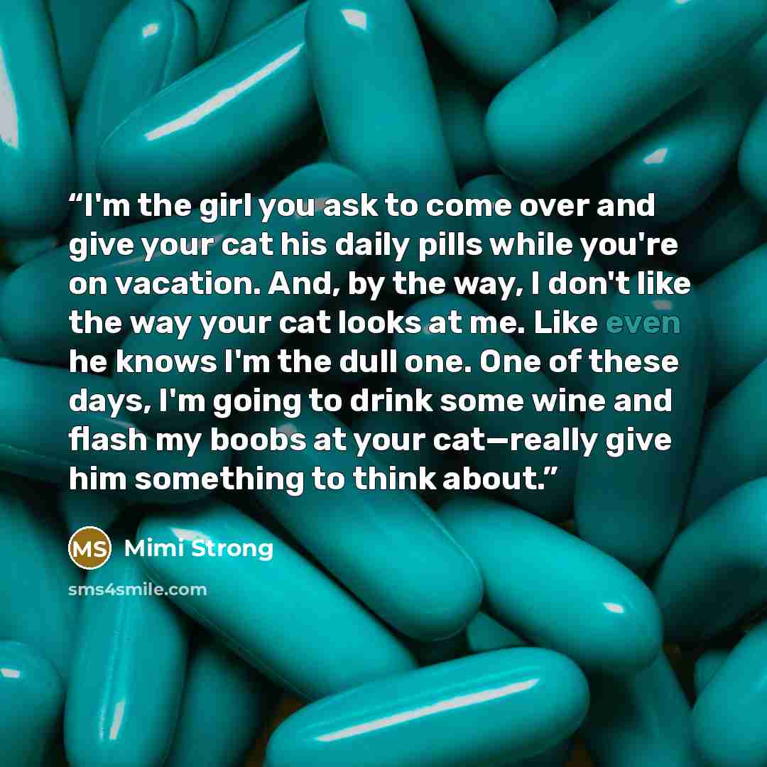 “I'm the girl you ask to come over and give your cat his daily pills while you're on vacation. And, by the way, I don't like the way your cat looks at me. Like even he knows I'm the dull one. One of these days, I'm going to drink some wine and flash my boobs at your cat—really give him something to…” quote by Mimi Strong
