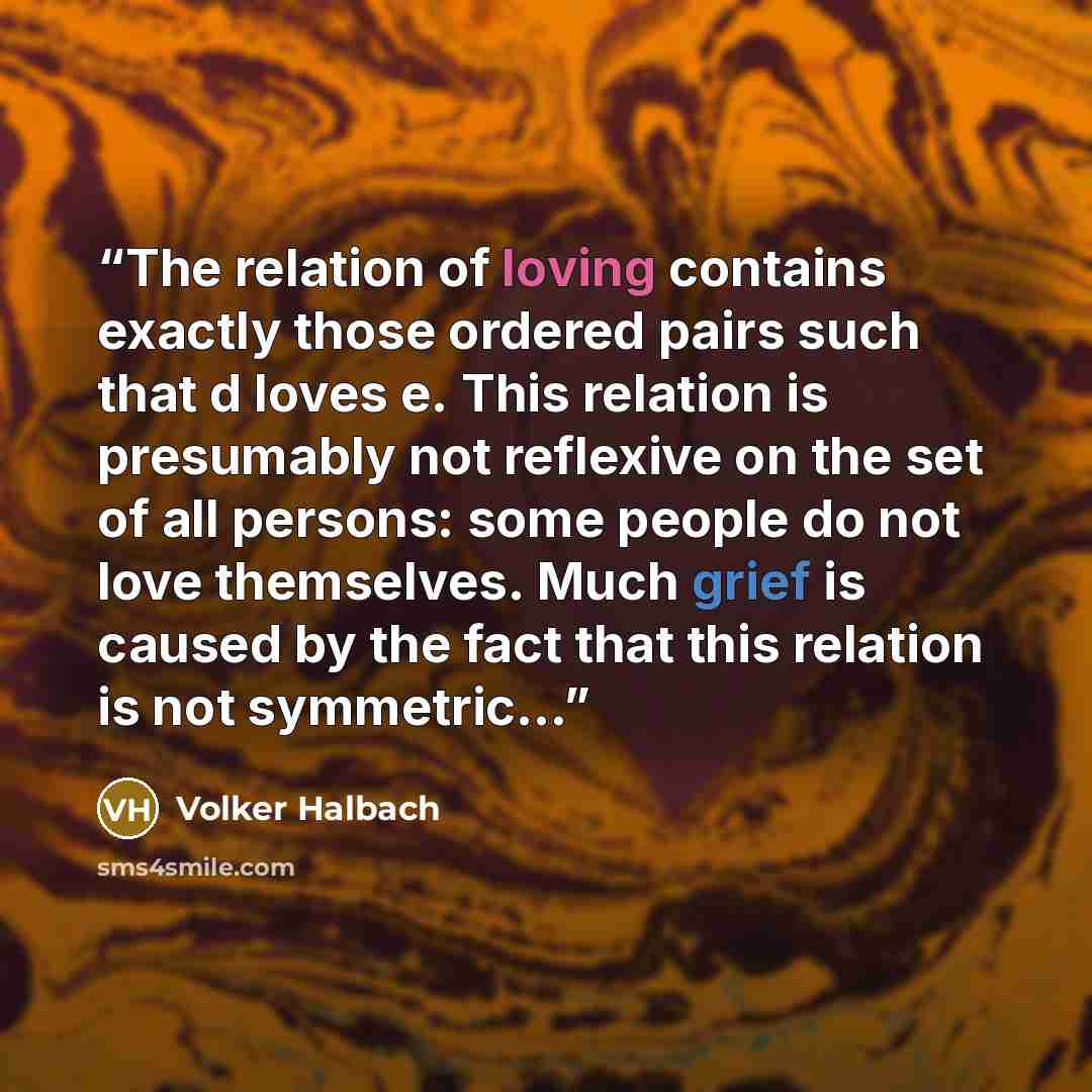 “The relation of loving contains exactly those ordered pairs such that d loves e. This relation is presumably not reflexive on the set of all persons: some people do not love themselves. Much grief is caused by the fact that this relation is not symmetric…” quote by Volker Halbach