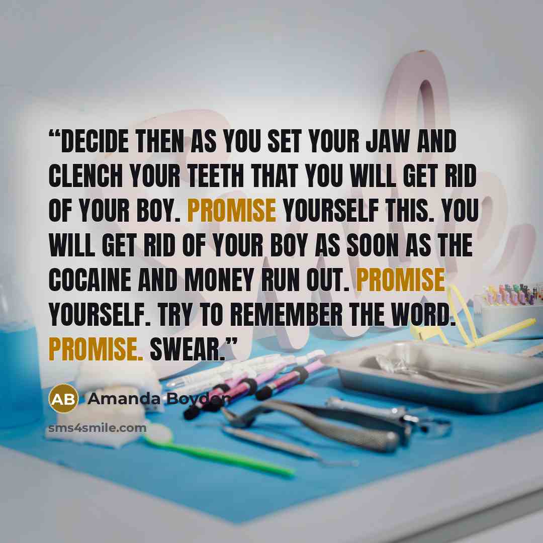 “Decide then as you set your jaw and clench your teeth that you will get rid of your boy. Promise yourself this. You will get rid of your boy as soon as the cocaine and money run out. Promise yourself. Try to remember the word. Promise. Swear.” quote by Amanda Boyden