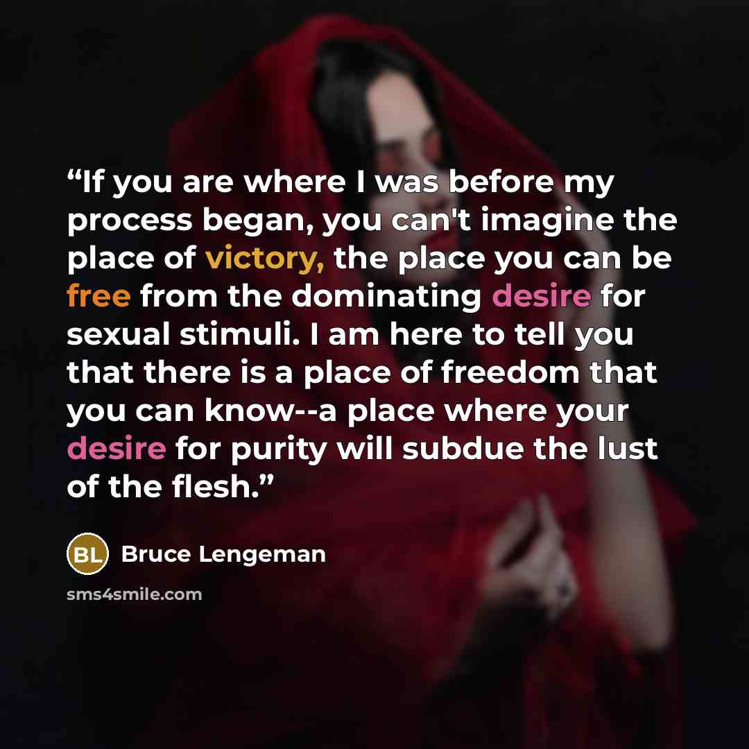 “If you are where I was before my process began, you can't imagine the place of victory, the place you can be free from the dominating desire for sexual stimuli. I am here to tell you that there is a place of freedom that you can know--a place where your desire for purity will subdue the lust of…” quote by Bruce Lengeman