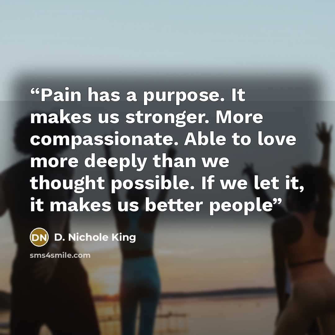 “Pain has a purpose. It makes us stronger. More compassionate. Able to love more deeply than we thought possible. If we let it, it makes us better people” quote by D. Nichole King