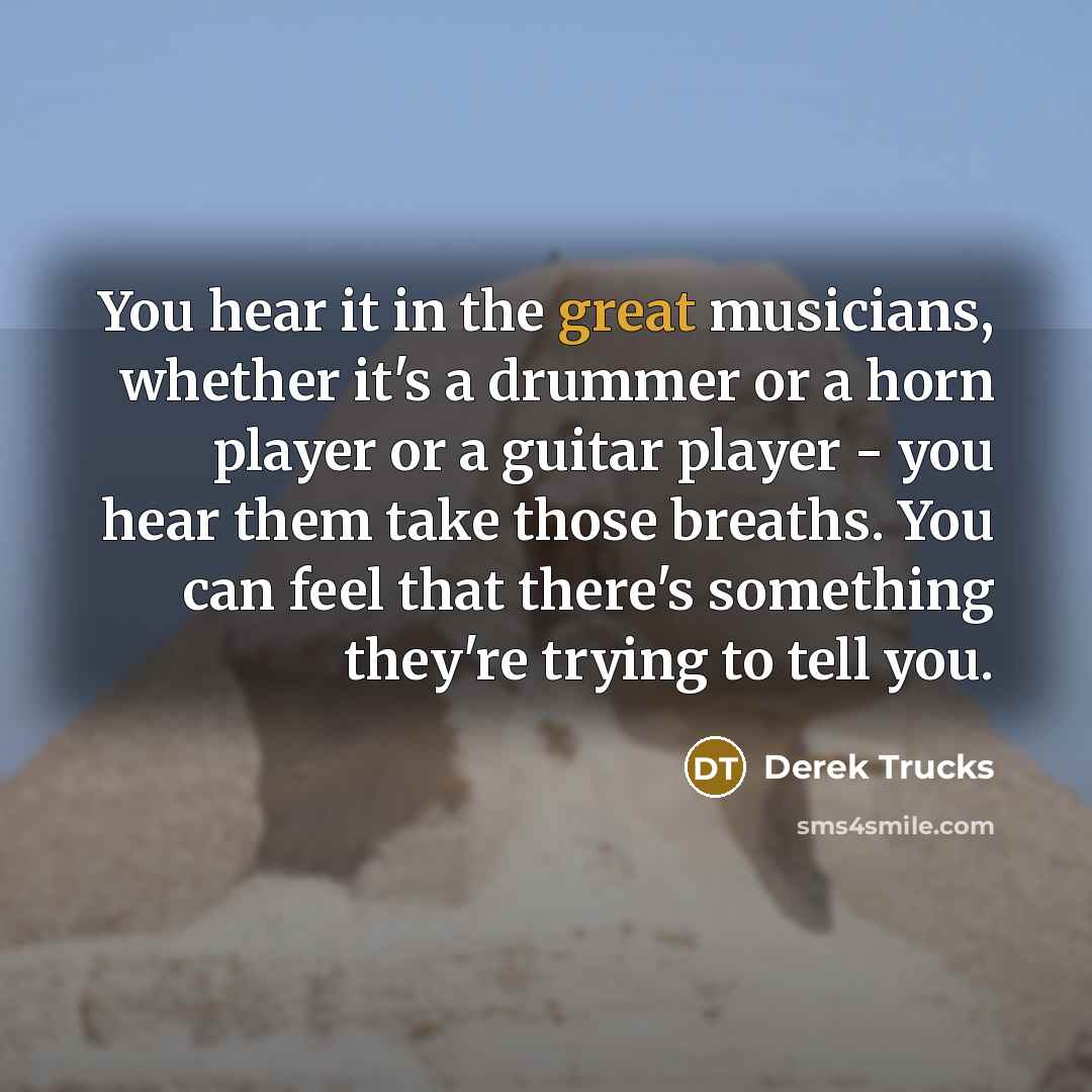 “You hear it in the great musicians, whether it's a drummer or a horn player or a guitar player - you hear them take those breaths. You can feel that there's something they're trying to tell you.” quote by Derek Trucks