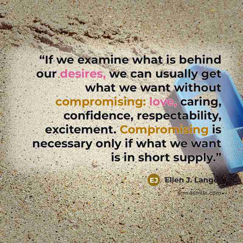 “If we examine what is behind our desires, we can usually get what we want without compromising: love, caring, confidence, respectability, excitement. Compromising is necessary only if what we want is in short supply.” quote by Ellen J. Langer
