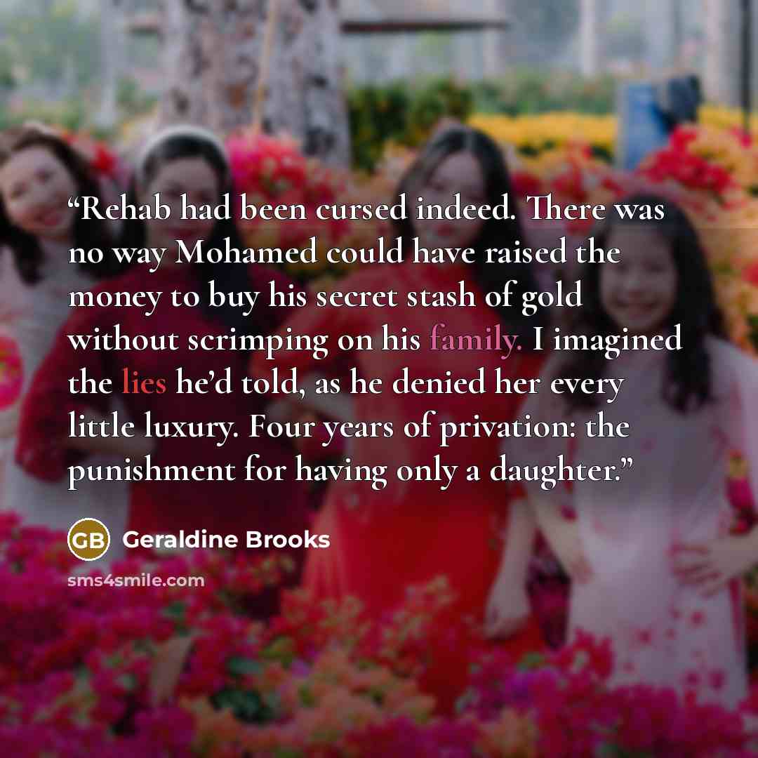 “Rehab had been cursed indeed. There was no way Mohamed could have raised the money to buy his secret stash of gold without scrimping on his family. I imagined the lies he’d told, as he denied her every little luxury. Four years of privation: the punishment for having only a daughter.” quote by Geraldine Brooks