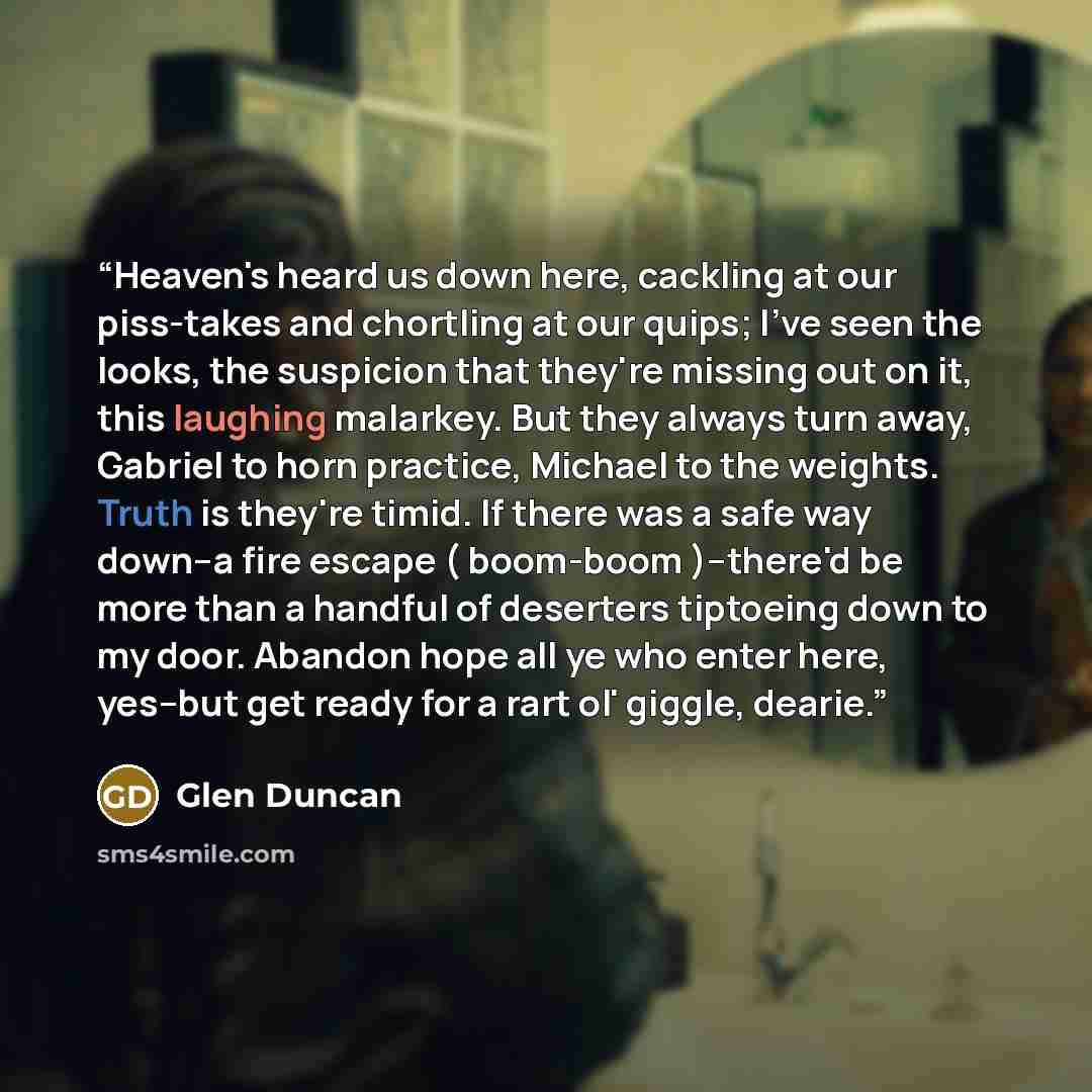 “Heaven's heard us down here, cackling at our piss-takes and chortling at our quips; I've seen the looks, the suspicion that they're missing out on it, this laughing malarkey. But they always turn away, Gabriel to horn practice, Michael to the weights. Truth is they're timid. If there was a safe…” quote by Glen Duncan