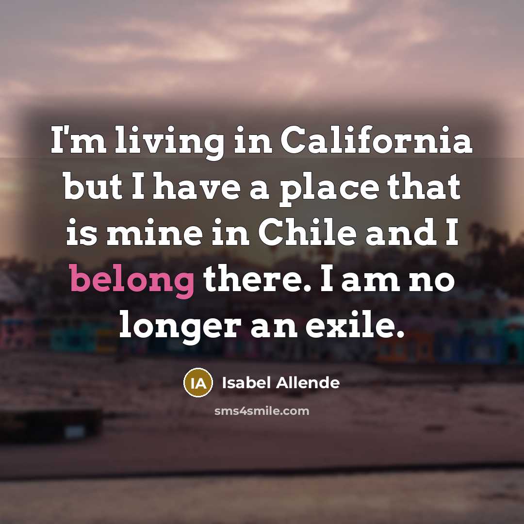 “I'm living in California but I have a place that is mine in Chile and I belong there. I am no longer an exile.” quote by Isabel Allende