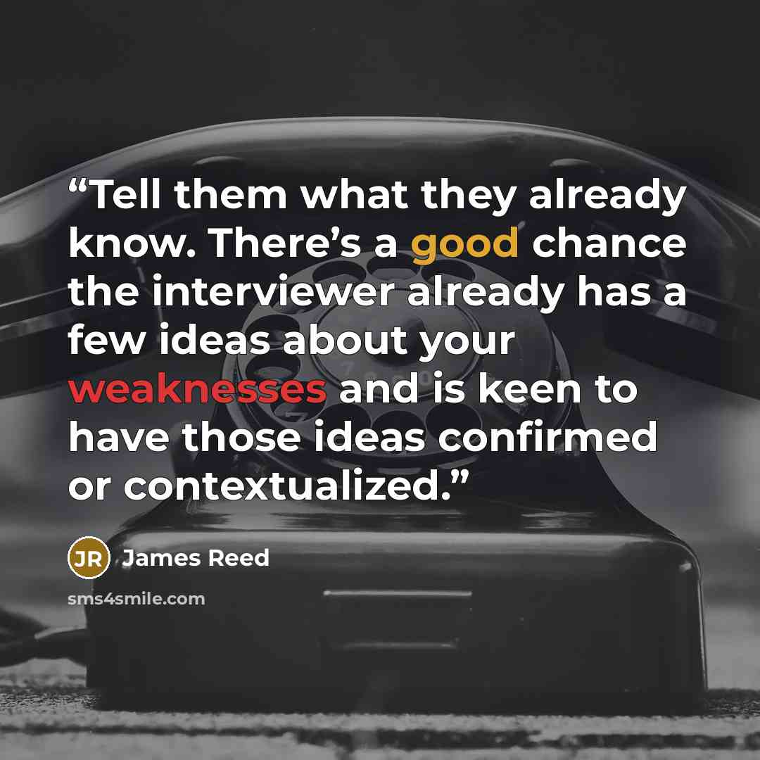 “Tell them what they already know. There’s a good chance the interviewer already has a few ideas about your weaknesses and is keen to have those ideas confirmed or contextualized.” quote by James Reed
