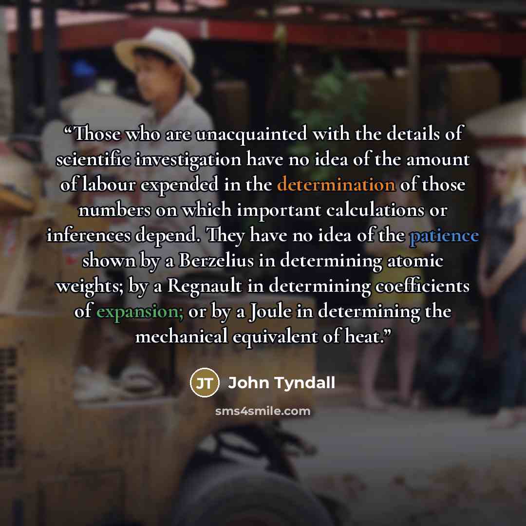 “Those who are unacquainted with the details of scientific investigation have no idea of the amount of labour expended in the determination of those numbers on which important calculations or inferences depend. They have no idea of the patience shown by a Berzelius in determining atomic weights; by…” quote by John Tyndall