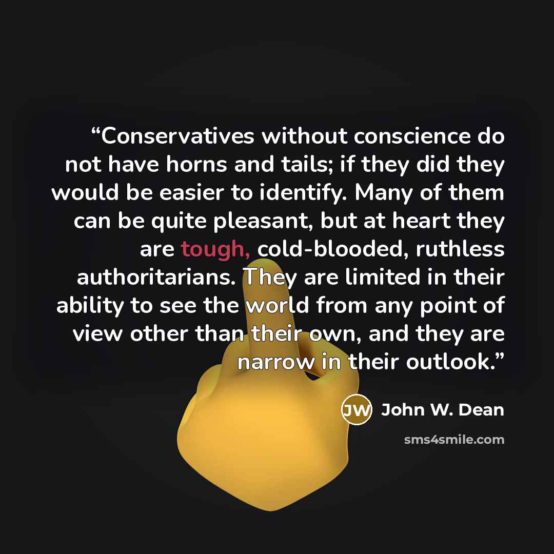 “Conservatives without conscience do not have horns and tails; if they did they would be easier to identify. Many of them can be quite pleasant, but at heart they are tough, cold-blooded, ruthless authoritarians. They are limited in their ability to see the world from any point of view other than…” quote by John W. Dean