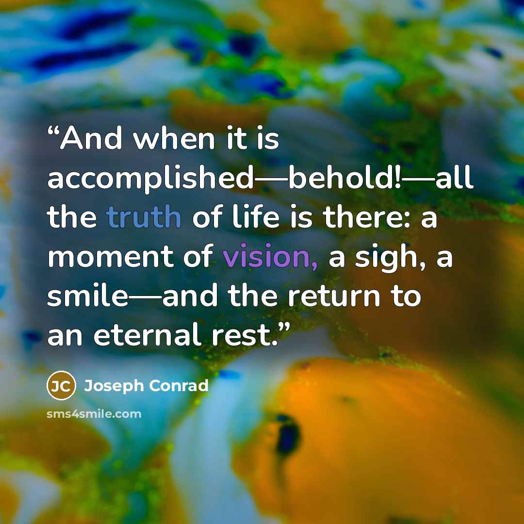 “And when it is accomplished—behold!—all the truth of life is there: a moment of vision, a sigh, a smile—and the return to an eternal rest.” quote by Joseph Conrad