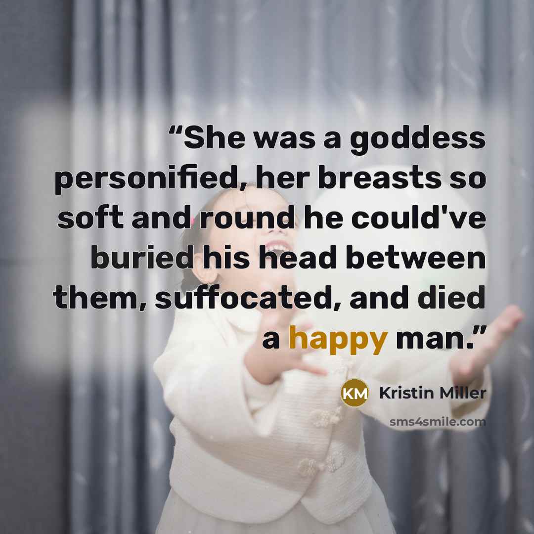 “She was a goddess personified, her breasts so soft and round he could've buried his head between them, suffocated, and died a happy man.” quote by Kristin Miller