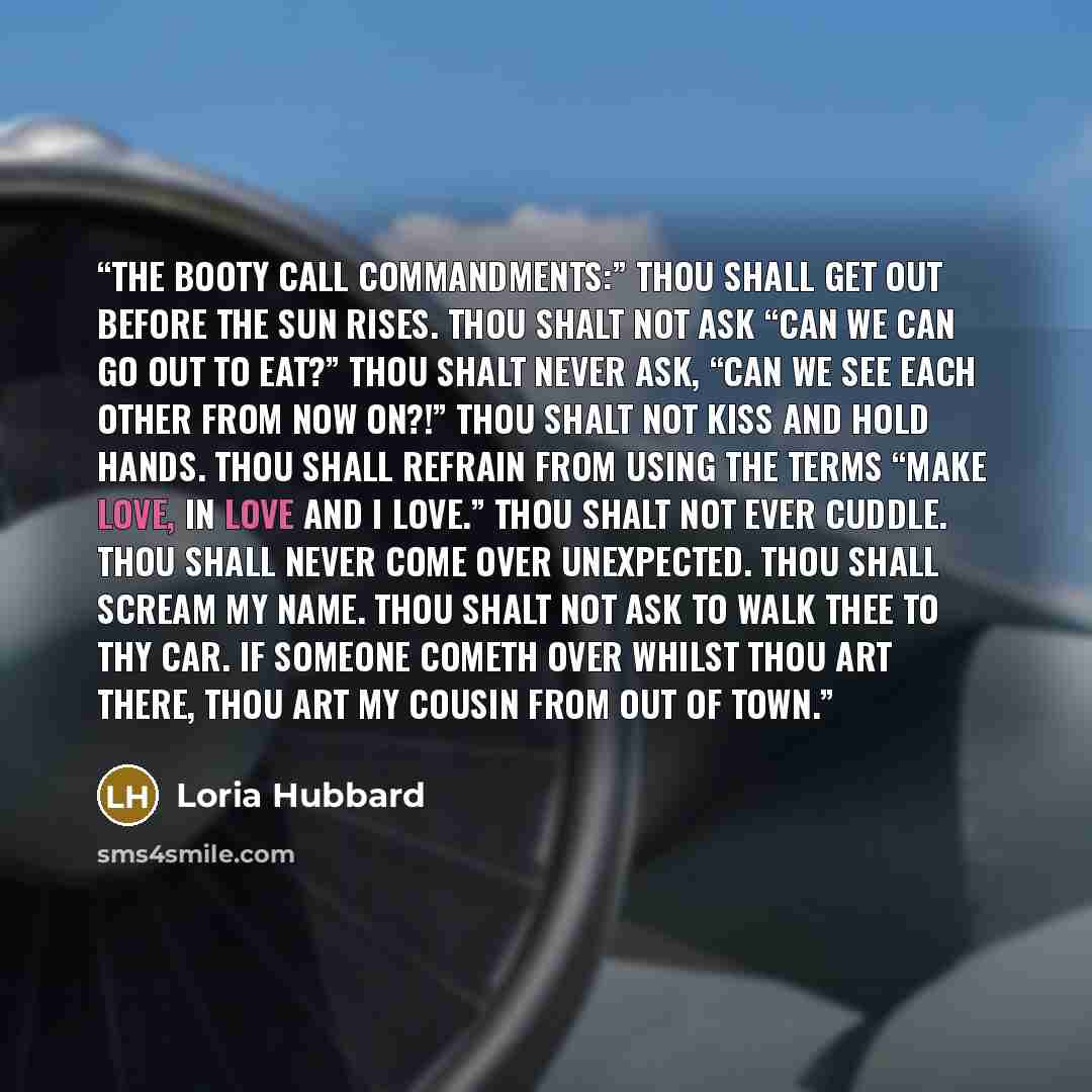 “The booty call Commandments:” Thou shall get out before the sun rises. Thou shalt not ask “can we can go out to eat?” Thou shalt never ask, “can we see each other from now on?!” Thou shalt not kiss and hold hands. Thou shall refrain from using the terms “make love, in love and I love.” Thou shalt…” quote by Loria Hubbard