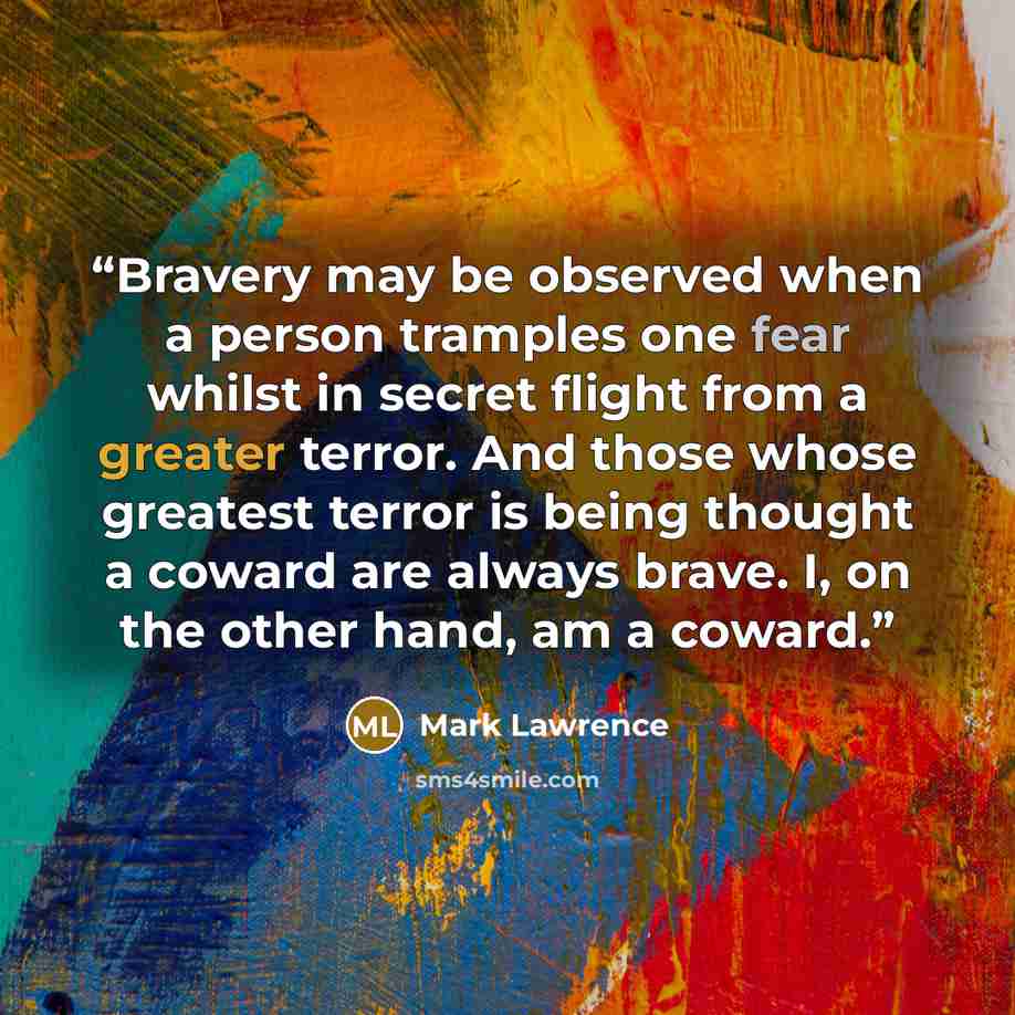 “Bravery may be observed when a person tramples one fear whilst in secret flight from a greater terror. And those whose greatest terror is being thought a coward are always brave. I, on the other hand, am a coward.” quote by Mark Lawrence