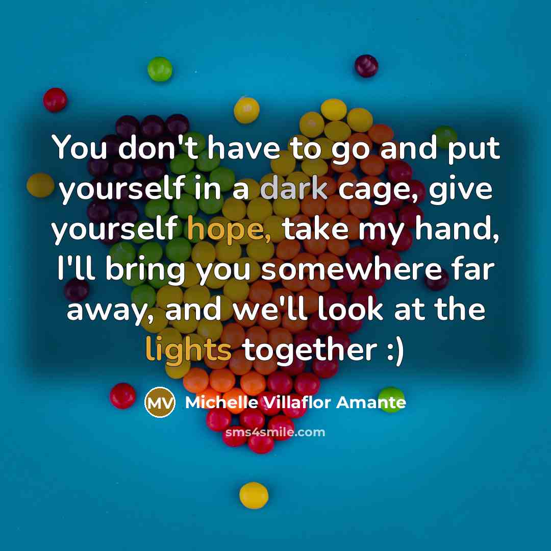 “You don't have to go and put yourself in a dark cage, give yourself hope, take my hand, I'll bring you somewhere far away, and we'll look at the lights together :)” quote by Michelle Villaflor Amante